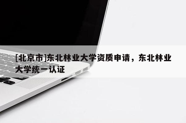 [北京市]東北林業(yè)大學(xué)資質(zhì)申請(qǐng)，東北林業(yè)大學(xué)統(tǒng)一認(rèn)證
