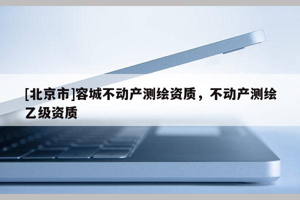 [北京市]容城不動產(chǎn)測繪資質(zhì)，不動產(chǎn)測繪乙級資質(zhì)