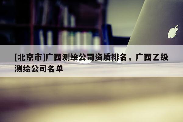 [北京市]廣西測繪公司資質(zhì)排名，廣西乙級測繪公司名單