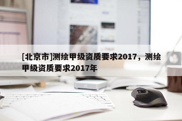 [北京市]測繪甲級資質(zhì)要求2017，測繪甲級資質(zhì)要求2017年