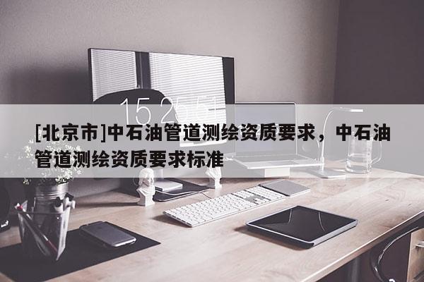 [北京市]中石油管道測繪資質(zhì)要求，中石油管道測繪資質(zhì)要求標準