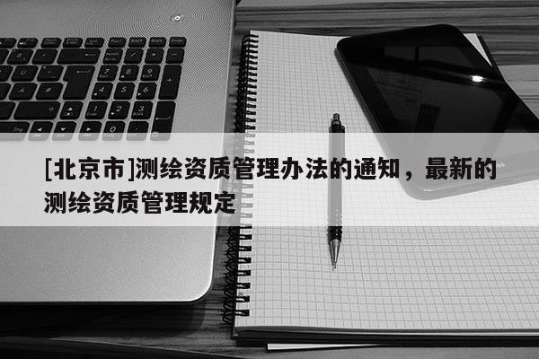 [北京市]測繪資質(zhì)管理辦法的通知，最新的測繪資質(zhì)管理規(guī)定