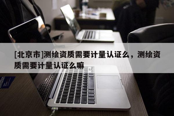 [北京市]測繪資質(zhì)需要計(jì)量認(rèn)證么，測繪資質(zhì)需要計(jì)量認(rèn)證么嘛