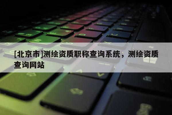 [北京市]測(cè)繪資質(zhì)職稱(chēng)查詢(xún)系統(tǒng)，測(cè)繪資質(zhì)查詢(xún)網(wǎng)站