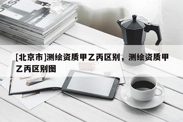 [北京市]測繪資質(zhì)甲乙丙區(qū)別，測繪資質(zhì)甲乙丙區(qū)別圖