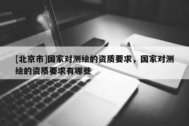 [北京市]國家對測繪的資質(zhì)要求，國家對測繪的資質(zhì)要求有哪些