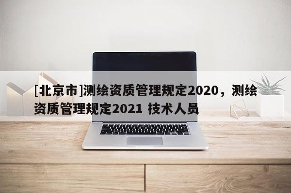 [北京市]測(cè)繪資質(zhì)管理規(guī)定2020，測(cè)繪資質(zhì)管理規(guī)定2021 技術(shù)人員