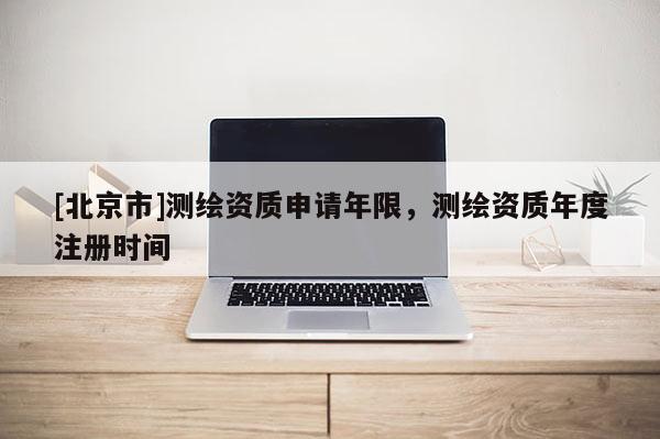 [北京市]測(cè)繪資質(zhì)申請(qǐng)年限，測(cè)繪資質(zhì)年度注冊(cè)時(shí)間