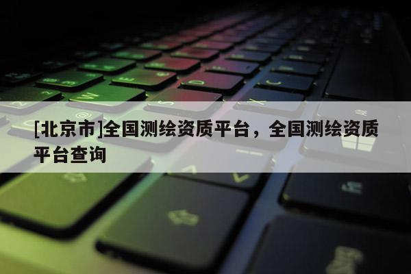 [北京市]全國測(cè)繪資質(zhì)平臺(tái)，全國測(cè)繪資質(zhì)平臺(tái)查詢