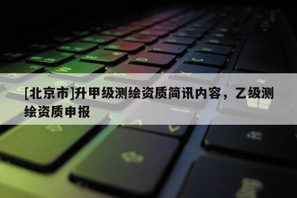 [北京市]升甲級測繪資質(zhì)簡訊內(nèi)容，乙級測繪資質(zhì)申報