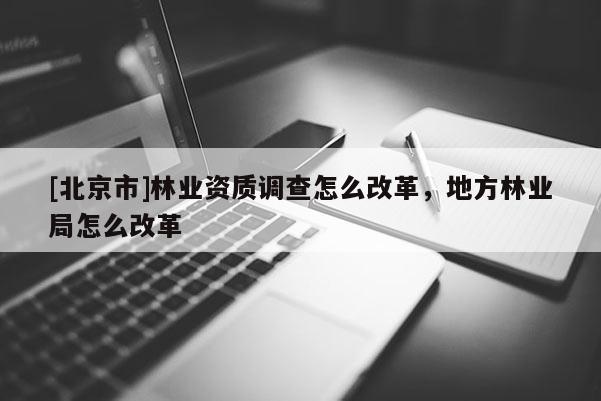 [北京市]林業(yè)資質(zhì)調(diào)查怎么改革，地方林業(yè)局怎么改革