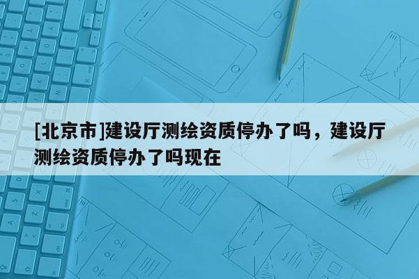 [北京市]建設(shè)廳測繪資質(zhì)停辦了嗎，建設(shè)廳測繪資質(zhì)停辦了嗎現(xiàn)在
