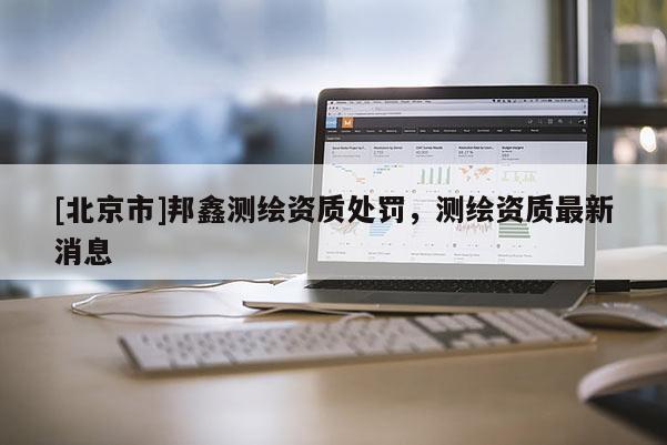 [北京市]邦鑫測(cè)繪資質(zhì)處罰，測(cè)繪資質(zhì)最新消息