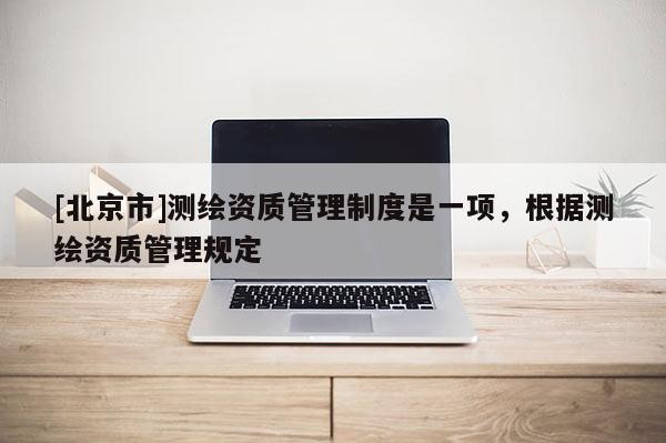 [北京市]測(cè)繪資質(zhì)管理制度是一項(xiàng)，根據(jù)測(cè)繪資質(zhì)管理規(guī)定