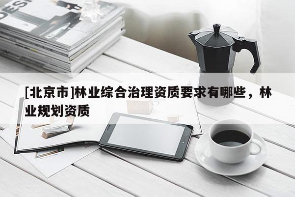 [北京市]林業(yè)綜合治理資質(zhì)要求有哪些，林業(yè)規(guī)劃資質(zhì)