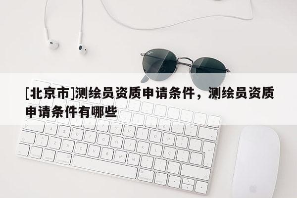 [北京市]測繪員資質申請條件，測繪員資質申請條件有哪些
