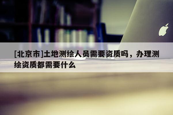 [北京市]土地測(cè)繪人員需要資質(zhì)嗎，辦理測(cè)繪資質(zhì)都需要什么