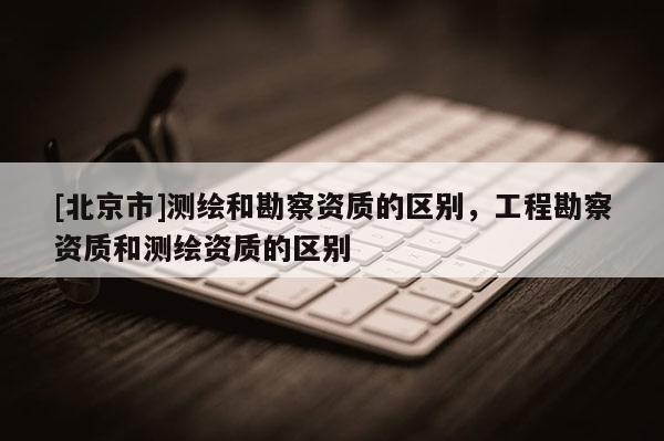 [北京市]測繪和勘察資質(zhì)的區(qū)別，工程勘察資質(zhì)和測繪資質(zhì)的區(qū)別