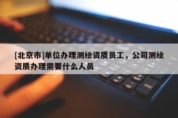 [北京市]單位辦理測繪資質(zhì)員工，公司測繪資質(zhì)辦理需要什么人員