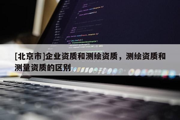 [北京市]企業(yè)資質(zhì)和測繪資質(zhì)，測繪資質(zhì)和測量資質(zhì)的區(qū)別