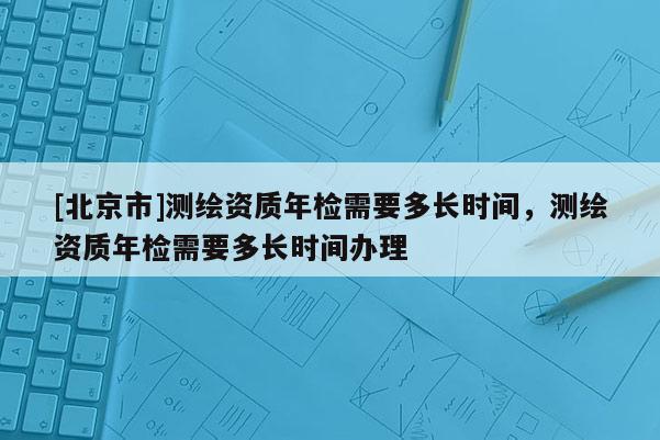 [北京市]測繪資質(zhì)年檢需要多長時(shí)間，測繪資質(zhì)年檢需要多長時(shí)間辦理