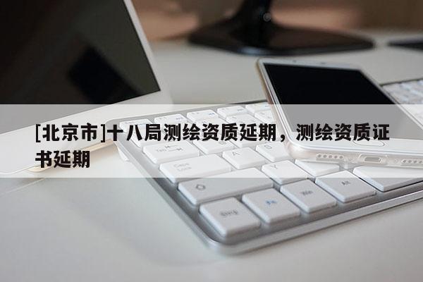 [北京市]十八局測(cè)繪資質(zhì)延期，測(cè)繪資質(zhì)證書(shū)延期