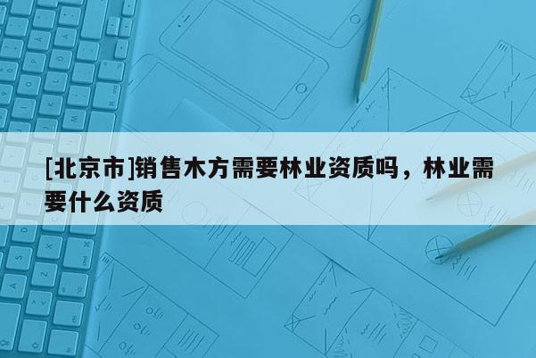[北京市]銷售木方需要林業(yè)資質(zhì)嗎，林業(yè)需要什么資質(zhì)