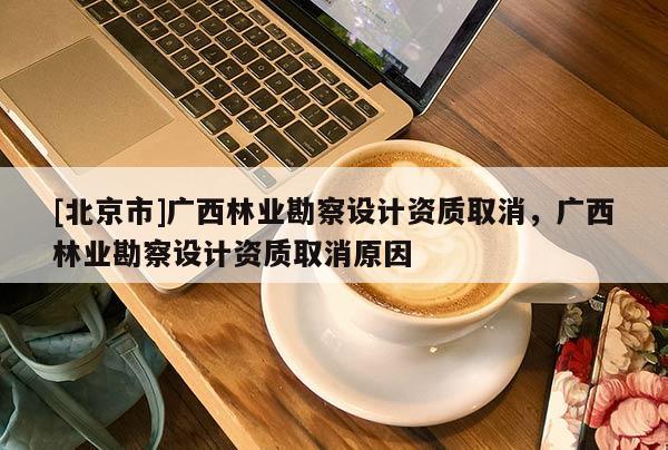 [北京市]廣西林業(yè)勘察設(shè)計(jì)資質(zhì)取消，廣西林業(yè)勘察設(shè)計(jì)資質(zhì)取消原因
