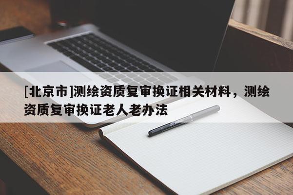 [北京市]測繪資質(zhì)復(fù)審換證相關(guān)材料，測繪資質(zhì)復(fù)審換證老人老辦法