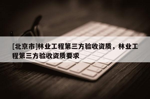 [北京市]林業(yè)工程第三方驗收資質(zhì)，林業(yè)工程第三方驗收資質(zhì)要求