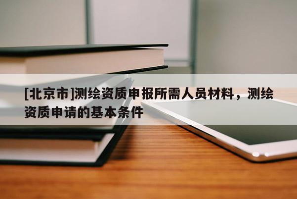 [北京市]測繪資質(zhì)申報所需人員材料，測繪資質(zhì)申請的基本條件