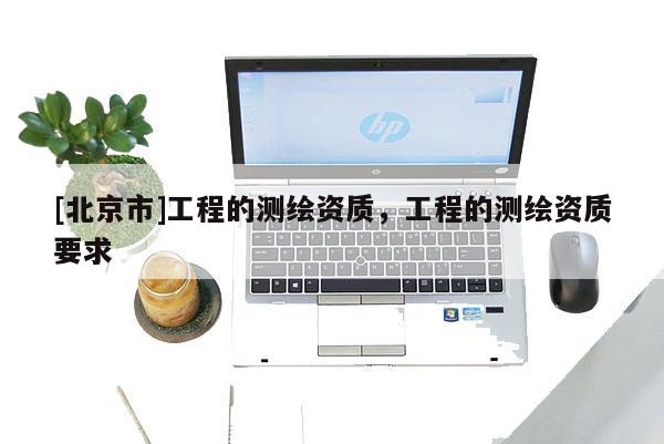 [北京市]工程的測(cè)繪資質(zhì)，工程的測(cè)繪資質(zhì)要求