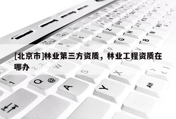 [北京市]林業(yè)第三方資質(zhì)，林業(yè)工程資質(zhì)在哪辦