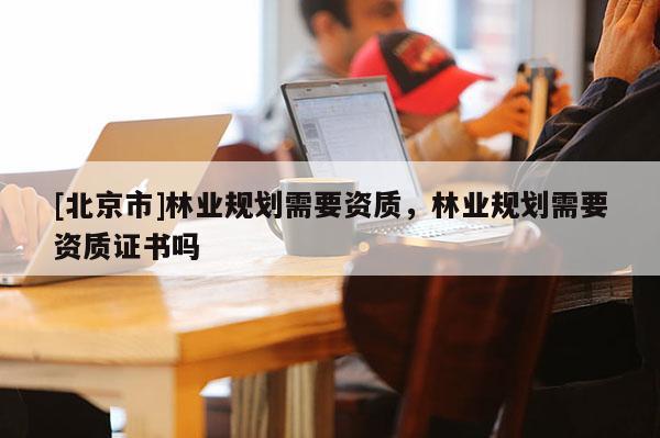 [北京市]林業(yè)規(guī)劃需要資質(zhì)，林業(yè)規(guī)劃需要資質(zhì)證書嗎