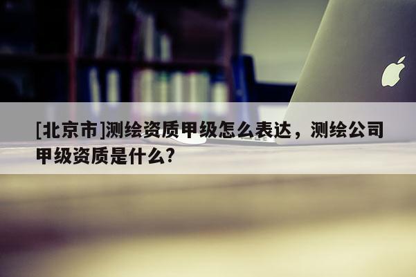 [北京市]測繪資質(zhì)甲級怎么表達，測繪公司甲級資質(zhì)是什么?