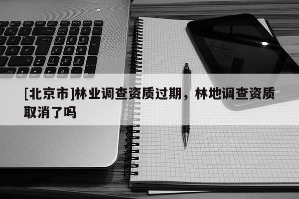 [北京市]林業(yè)調(diào)查資質(zhì)過期，林地調(diào)查資質(zhì)取消了嗎