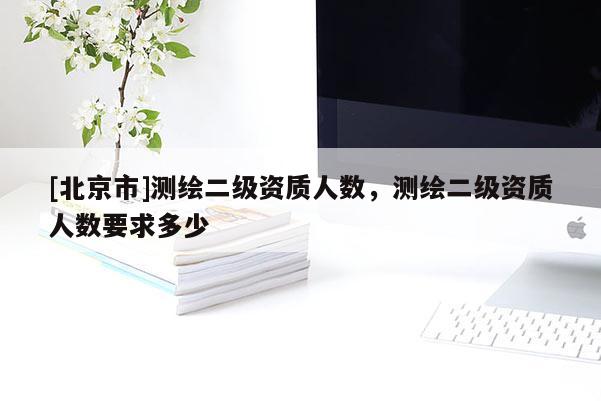[北京市]測繪二級資質(zhì)人數(shù)，測繪二級資質(zhì)人數(shù)要求多少