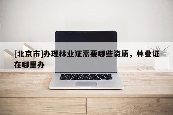 [北京市]辦理林業(yè)證需要哪些資質(zhì)，林業(yè)證在哪里辦