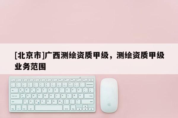 [北京市]廣西測繪資質(zhì)甲級(jí)，測繪資質(zhì)甲級(jí)業(yè)務(wù)范圍
