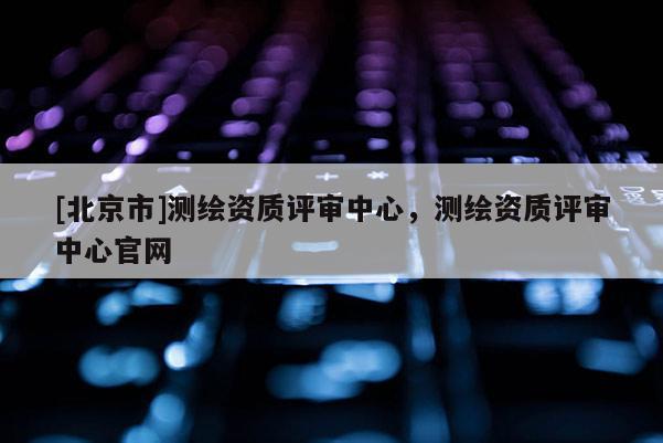 [北京市]測繪資質(zhì)評審中心，測繪資質(zhì)評審中心官網(wǎng)