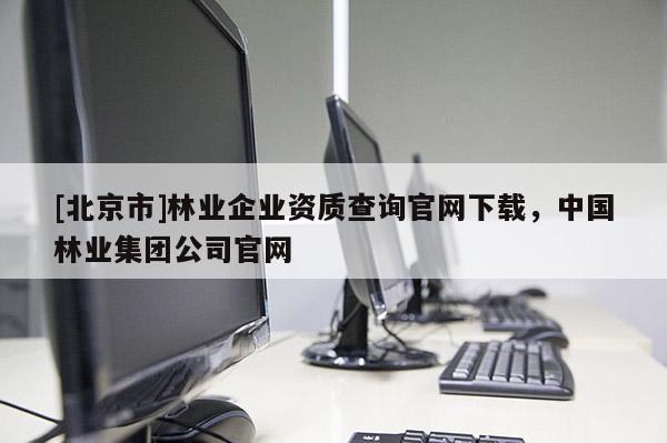 [北京市]林業(yè)企業(yè)資質(zhì)查詢(xún)官網(wǎng)下載，中國(guó)林業(yè)集團(tuán)公司官網(wǎng)