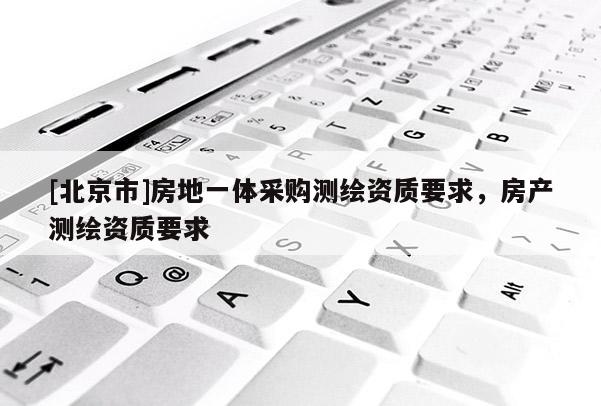 [北京市]房地一體采購測繪資質(zhì)要求，房產(chǎn)測繪資質(zhì)要求