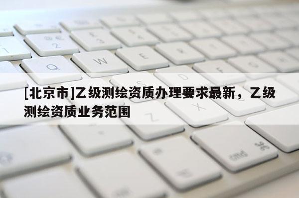 [北京市]乙級測繪資質(zhì)辦理要求最新，乙級測繪資質(zhì)業(yè)務(wù)范圍