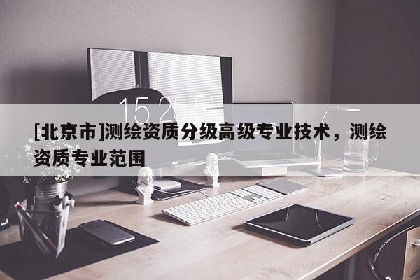 [北京市]測繪資質(zhì)分級高級專業(yè)技術(shù)，測繪資質(zhì)專業(yè)范圍