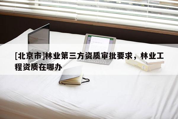 [北京市]林業(yè)第三方資質(zhì)審批要求，林業(yè)工程資質(zhì)在哪辦