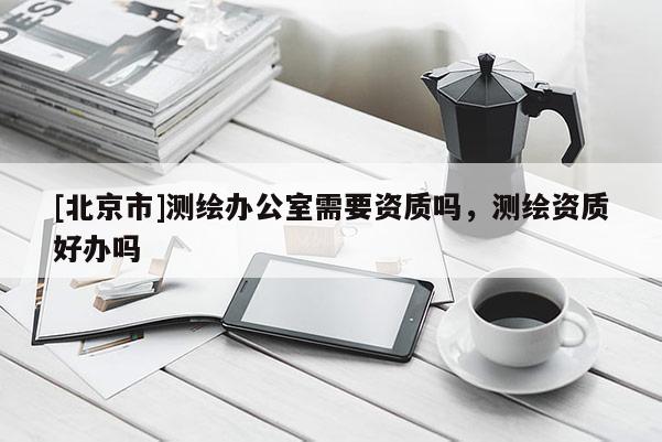 [北京市]測(cè)繪辦公室需要資質(zhì)嗎，測(cè)繪資質(zhì)好辦嗎