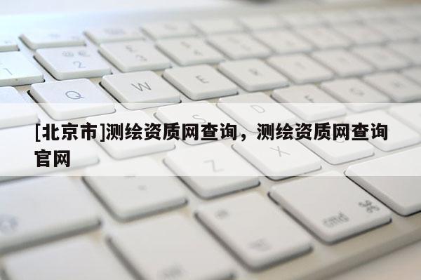 [北京市]測繪資質(zhì)網(wǎng)查詢，測繪資質(zhì)網(wǎng)查詢官網(wǎng)