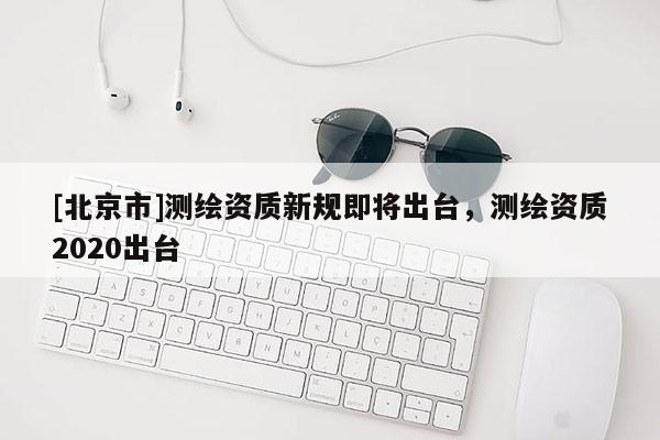 [北京市]測繪資質(zhì)新規(guī)即將出臺，測繪資質(zhì)2020出臺