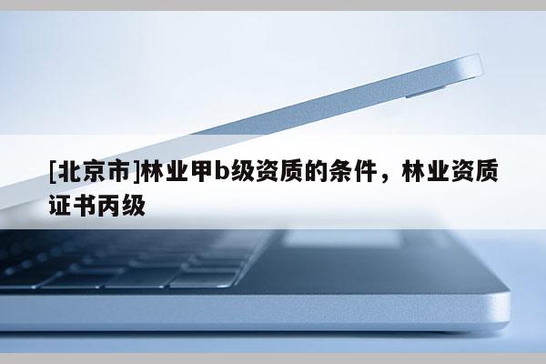 [北京市]林業(yè)甲b級資質的條件，林業(yè)資質證書丙級