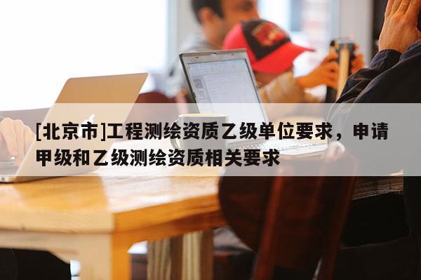 [北京市]工程測(cè)繪資質(zhì)乙級(jí)單位要求，申請(qǐng)甲級(jí)和乙級(jí)測(cè)繪資質(zhì)相關(guān)要求